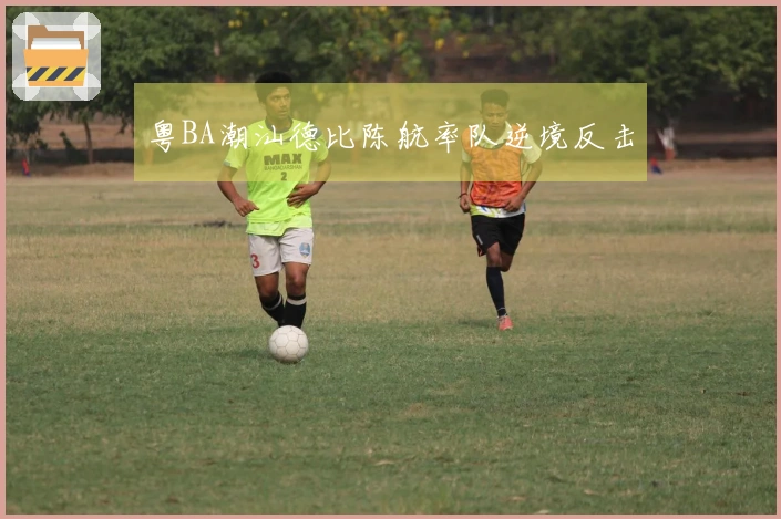 粤BA潮汕德比陈航率队逆境反击