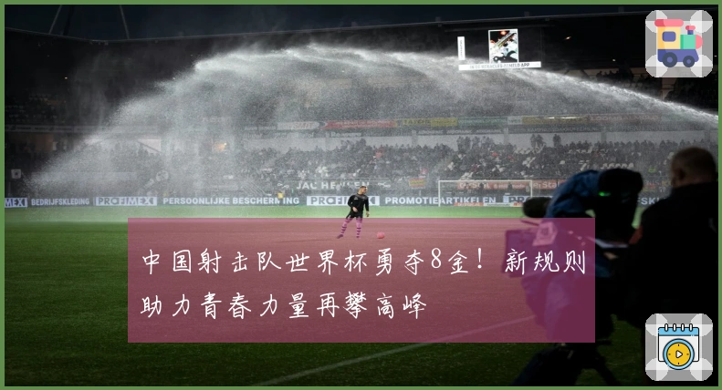 中国射击队世界杯勇夺8金！新规则助力青春力量再攀高峰