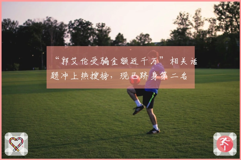 “郭艾伦受骗金额近千万”相关话题冲上热搜榜，现已跻身第二名