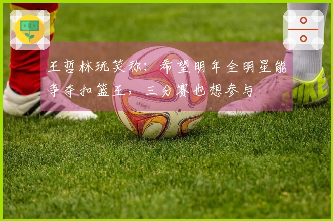 王哲林玩笑称：希望明年全明星能争夺扣篮王，三分赛也想参与