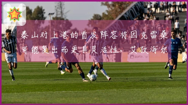 泰山对上港的首发阵容将因克雷桑可能复出而更具灵活性，艾孜海尔受伤。
