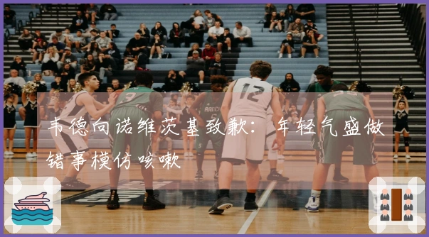 韦德向诺维茨基致歉：年轻气盛做错事模仿咳嗽