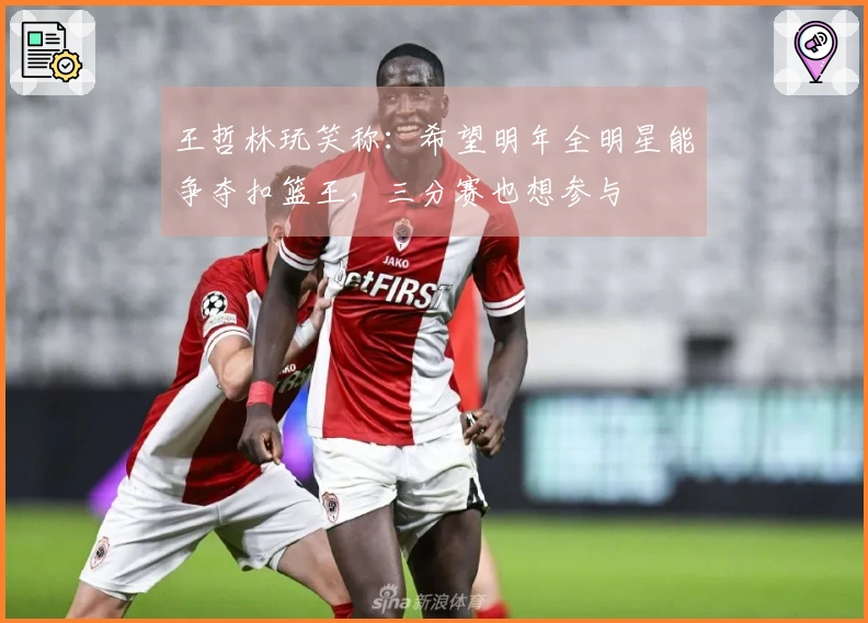 王哲林玩笑称：希望明年全明星能争夺扣篮王，三分赛也想参与