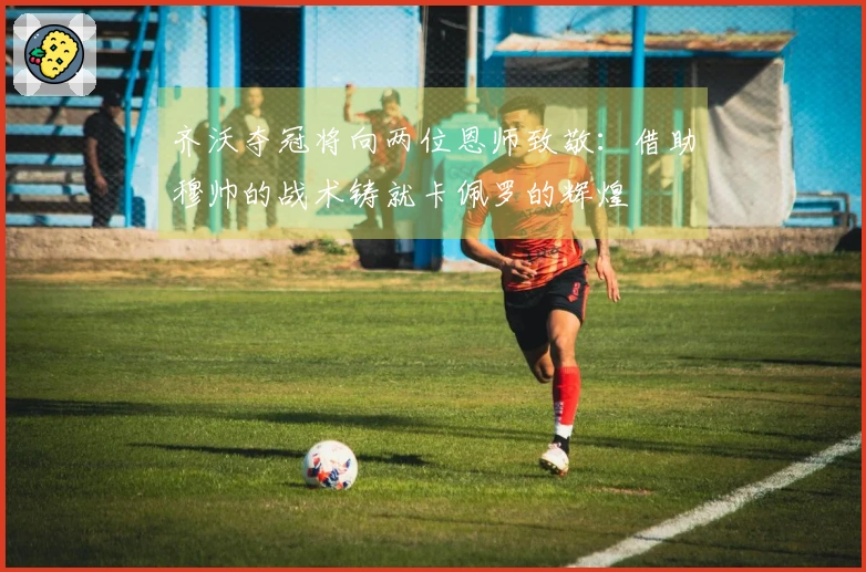 齐沃夺冠将向两位恩师致敬：借助穆帅的战术铸就卡佩罗的辉煌