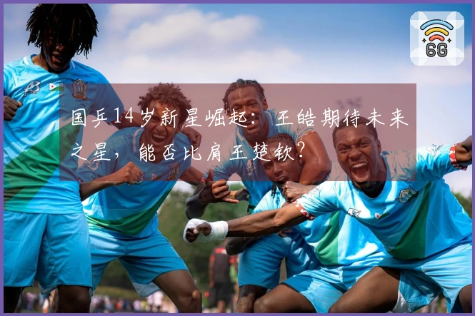 国乒14岁新星崛起：王皓期待未来之星，能否比肩王楚钦？