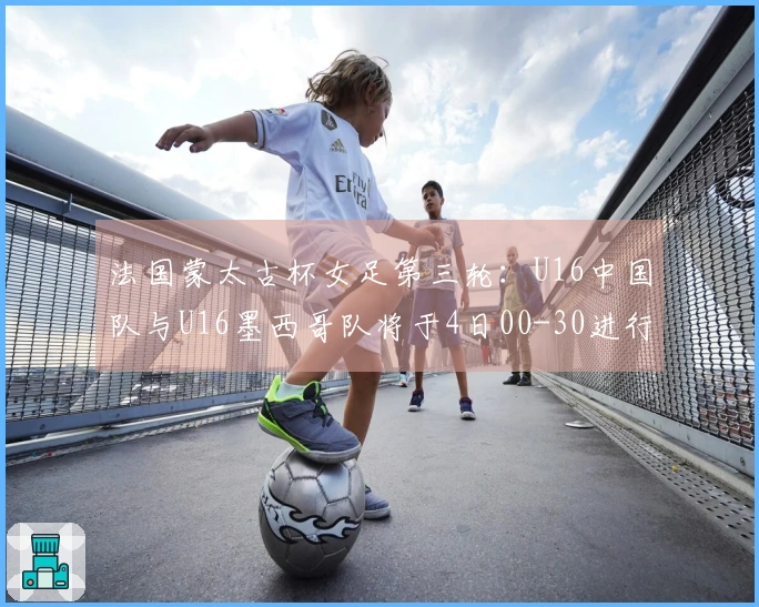 法国蒙太古杯女足第三轮：U16中国队与U16墨西哥队将于4日00-30进行对决