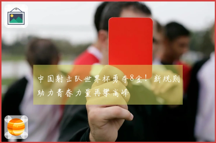 中国射击队世界杯勇夺8金！新规则助力青春力量再攀高峰