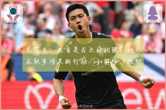 瓦茨克：里肯是否太过犹豫？他已采取多项果断行动，如解除沙欣职务。